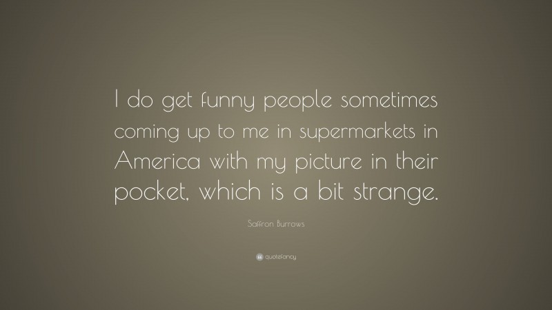Saffron Burrows Quote: “I do get funny people sometimes coming up to me in supermarkets in America with my picture in their pocket, which is a bit strange.”