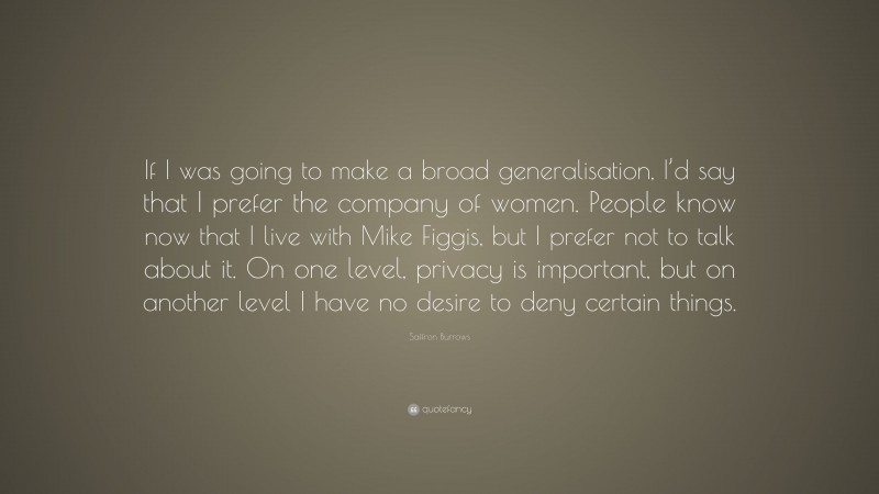 Saffron Burrows Quote: “If I was going to make a broad generalisation, I’d say that I prefer the company of women. People know now that I live with Mike Figgis, but I prefer not to talk about it. On one level, privacy is important, but on another level I have no desire to deny certain things.”