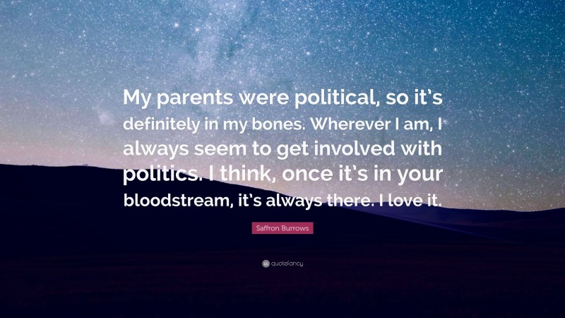 Saffron Burrows Quote: “My parents were political, so it’s definitely in my bones. Wherever I am, I always seem to get involved with politics. I think, once it’s in your bloodstream, it’s always there. I love it.”