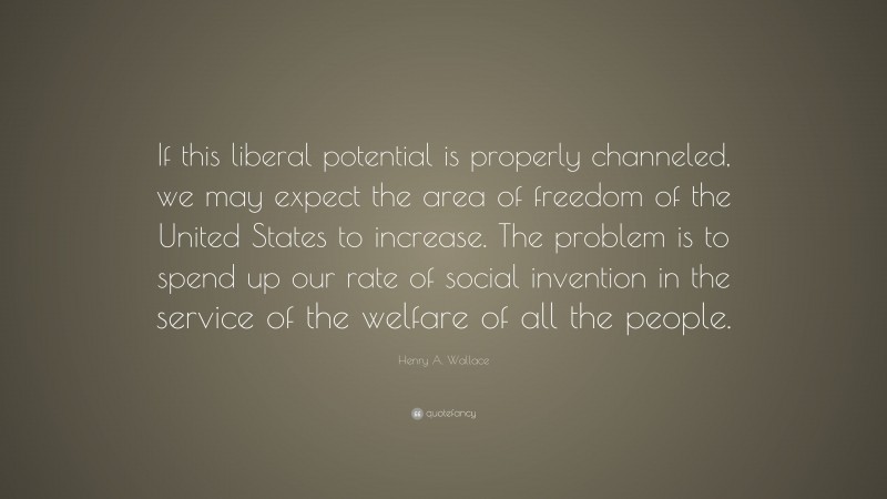 Henry A. Wallace Quote: “If this liberal potential is properly channeled, we may expect the area of freedom of the United States to increase. The problem is to spend up our rate of social invention in the service of the welfare of all the people.”
