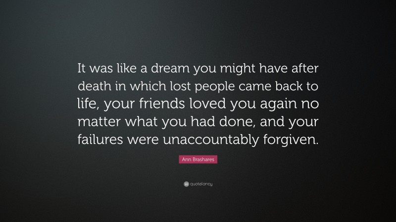 Ann Brashares Quote: “It was like a dream you might have after death in which lost people came back to life, your friends loved you again no matter what you had done, and your failures were unaccountably forgiven.”