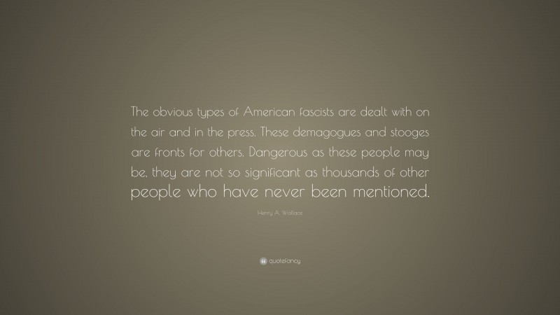 Henry A. Wallace Quote: “The obvious types of American fascists are dealt with on the air and in the press. These demagogues and stooges are fronts for others. Dangerous as these people may be, they are not so significant as thousands of other people who have never been mentioned.”