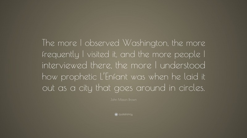 John Mason Brown Quote: “The more I observed Washington, the more frequently I visited it, and the more people I interviewed there, the more I understood how prophetic L’Enfant was when he laid it out as a city that goes around in circles.”