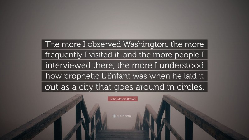John Mason Brown Quote: “The more I observed Washington, the more frequently I visited it, and the more people I interviewed there, the more I understood how prophetic L’Enfant was when he laid it out as a city that goes around in circles.”