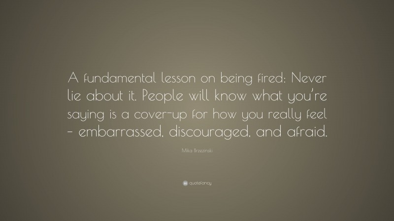 Mika Brzezinski Quote: “A fundamental lesson on being fired: Never lie about it. People will know what you’re saying is a cover-up for how you really feel – embarrassed, discouraged, and afraid.”