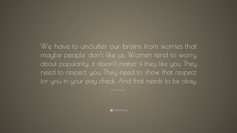 Mika Brzezinski Quote: “We have to unclutter our brains from worries that maybe people don’t like us. Women tend to worry about popularity; it doesn’t matter if they like you. They need to respect you. They need to show that respect for you in your pay check. And that needs to be okay.”