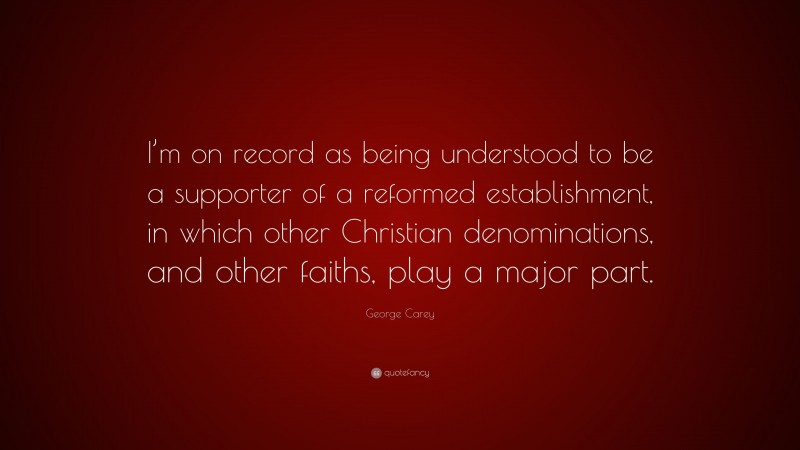 George Carey Quote: “I’m on record as being understood to be a supporter of a reformed establishment, in which other Christian denominations, and other faiths, play a major part.”