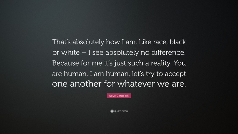Neve Campbell Quote: “That’s absolutely how I am. Like race, black or white – I see absolutely no difference. Because for me it’s just such a reality. You are human, I am human, let’s try to accept one another for whatever we are.”