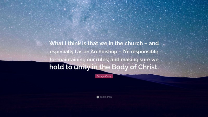 George Carey Quote: “What I think is that we in the church – and especially I as an Archbishop – I’m responsible for maintaining our rules, and making sure we hold to unity in the Body of Christ.”