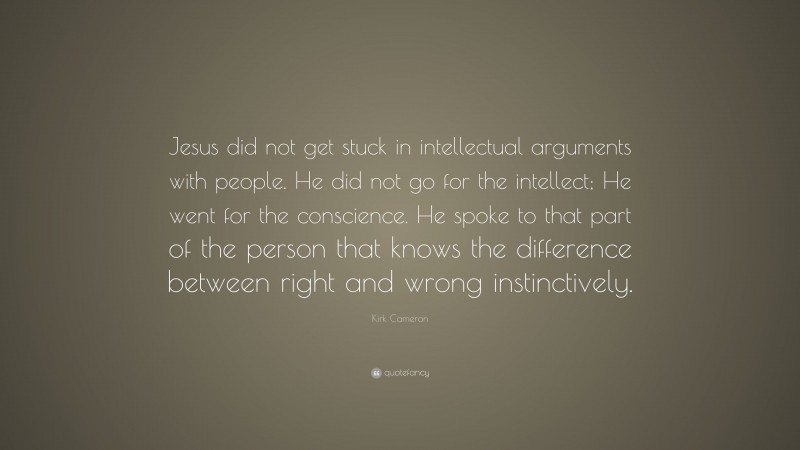 Kirk Cameron Quote: “Jesus did not get stuck in intellectual arguments with people. He did not go for the intellect; He went for the conscience. He spoke to that part of the person that knows the difference between right and wrong instinctively.”