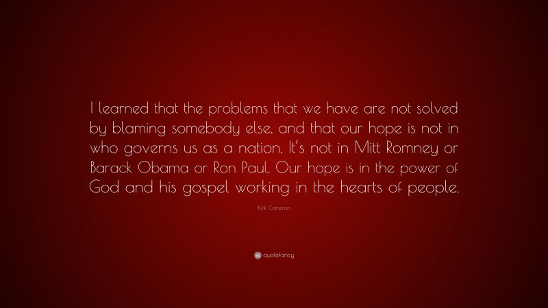Kirk Cameron Quote: “I learned that the problems that we have are not solved by blaming somebody else, and that our hope is not in who governs us as a nation. It’s not in Mitt Romney or Barack Obama or Ron Paul. Our hope is in the power of God and his gospel working in the hearts of people.”