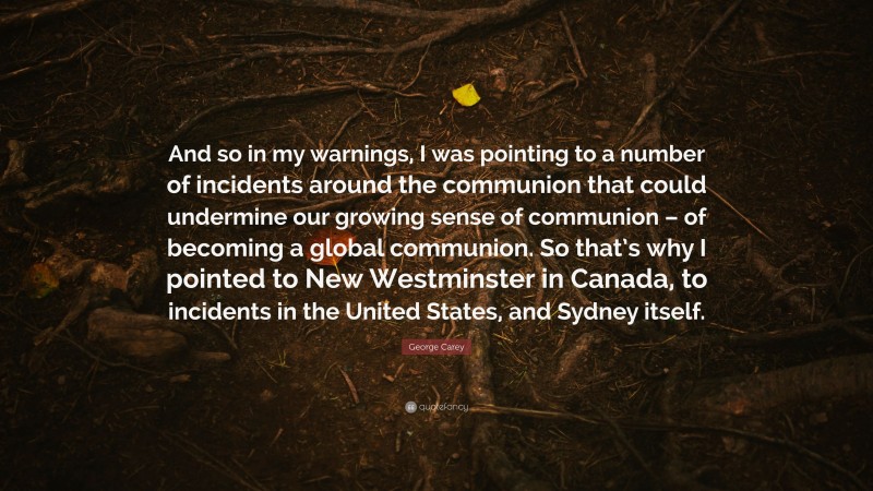 George Carey Quote: “And so in my warnings, I was pointing to a number of incidents around the communion that could undermine our growing sense of communion – of becoming a global communion. So that’s why I pointed to New Westminster in Canada, to incidents in the United States, and Sydney itself.”