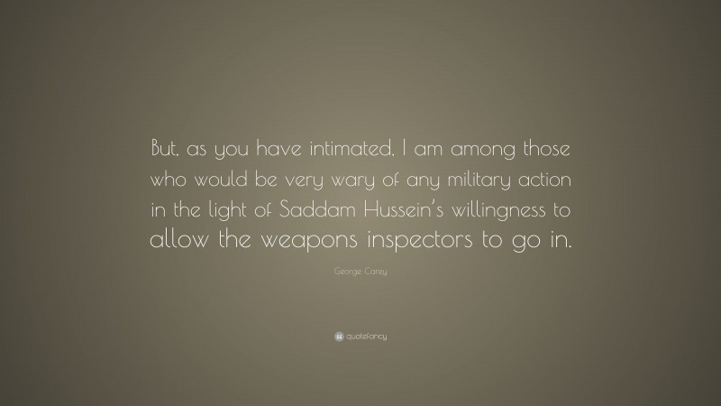 George Carey Quote: “But, as you have intimated, I am among those who would be very wary of any military action in the light of Saddam Hussein’s willingness to allow the weapons inspectors to go in.”