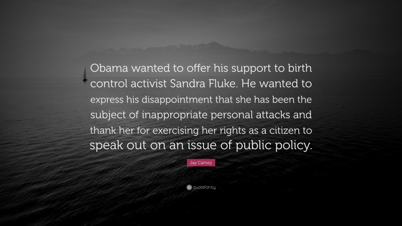 Jay Carney Quote: “Obama wanted to offer his support to birth control activist Sandra Fluke. He wanted to express his disappointment that she has been the subject of inappropriate personal attacks and thank her for exercising her rights as a citizen to speak out on an issue of public policy.”