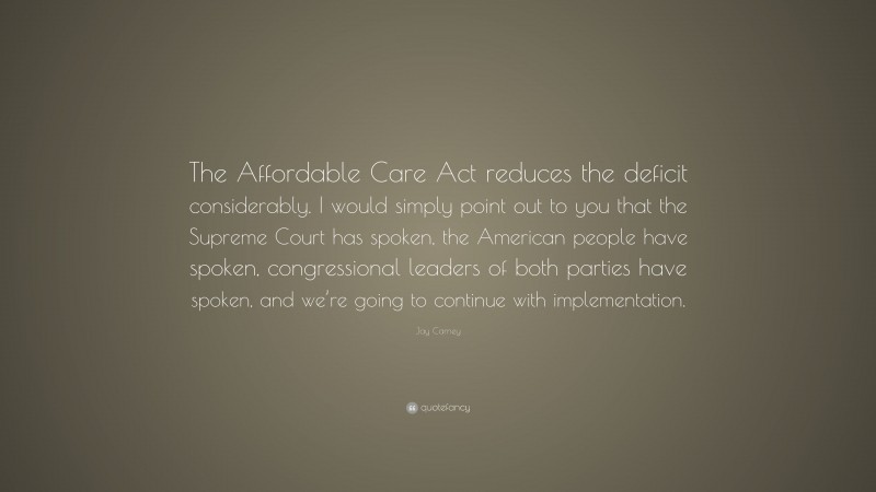Jay Carney Quote: “The Affordable Care Act reduces the deficit considerably. I would simply point out to you that the Supreme Court has spoken, the American people have spoken, congressional leaders of both parties have spoken, and we’re going to continue with implementation.”