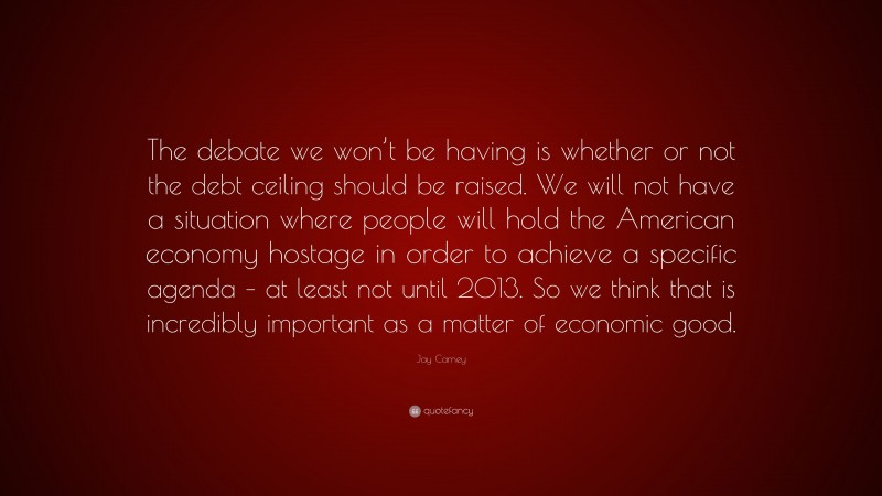 Jay Carney Quote: “The debate we won’t be having is whether or not the debt ceiling should be raised. We will not have a situation where people will hold the American economy hostage in order to achieve a specific agenda – at least not until 2013. So we think that is incredibly important as a matter of economic good.”