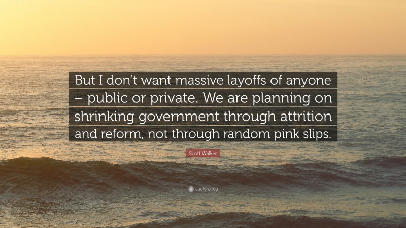 Scott Walker Quote: “But I don’t want massive layoffs of anyone – public or private. We are planning on shrinking government through attrition and reform, not through random pink slips.”