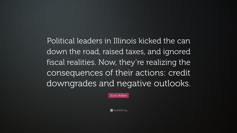 Scott Walker Quote: “Political leaders in Illinois kicked the can down the road, raised taxes, and ignored fiscal realities. Now, they’re realizing the consequences of their actions: credit downgrades and negative outlooks.”