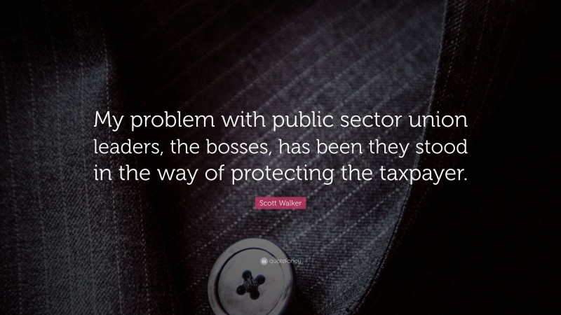 Scott Walker Quote: “My problem with public sector union leaders, the bosses, has been they stood in the way of protecting the taxpayer.”