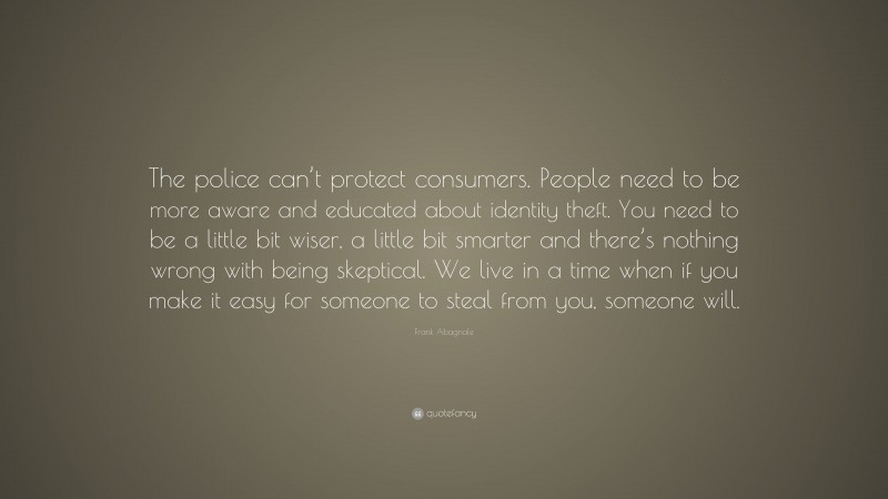 Frank Abagnale Quote: “The police can’t protect consumers. People need to be more aware and educated about identity theft. You need to be a little bit wiser, a little bit smarter and there’s nothing wrong with being skeptical. We live in a time when if you make it easy for someone to steal from you, someone will.”