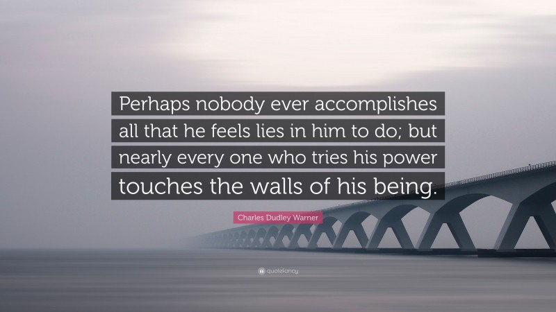 Charles Dudley Warner Quote: “Perhaps nobody ever accomplishes all that he feels lies in him to do; but nearly every one who tries his power touches the walls of his being.”