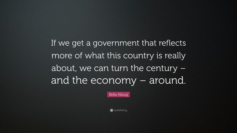 Bella Abzug Quote: “If we get a government that reflects more of what this country is really about, we can turn the century – and the economy – around.”