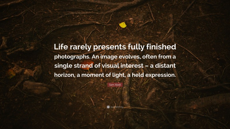 Sam Abell Quote: “Life rarely presents fully finished photographs. An image evolves, often from a single strand of visual interest – a distant horizon, a moment of light, a held expression.”