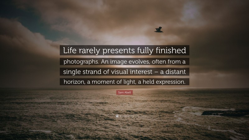 Sam Abell Quote: “Life rarely presents fully finished photographs. An image evolves, often from a single strand of visual interest – a distant horizon, a moment of light, a held expression.”