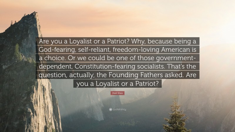 Matt Shea Quote: “Are you a Loyalist or a Patriot? Why, because being a God-fearing, self-reliant, freedom-loving American is a choice. Or we could be one of those government-dependent, Constitution-fearing socialists. That’s the question, actually, the Founding Fathers asked. Are you a Loyalist or a Patriot?”