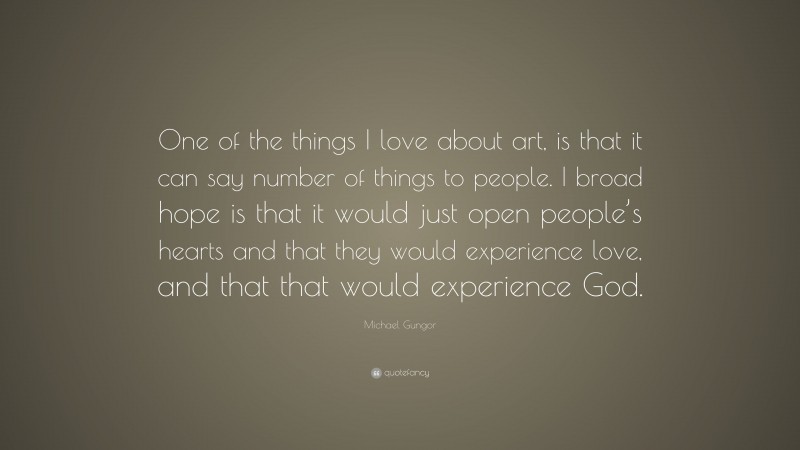 Michael Gungor Quote: “One of the things I love about art, is that it can say number of things to people. I broad hope is that it would just open people’s hearts and that they would experience love, and that that would experience God.”