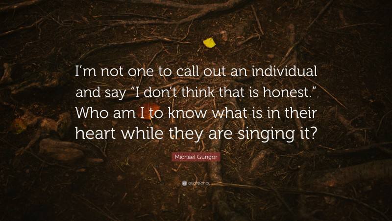 Michael Gungor Quote: “I’m not one to call out an individual and say “I don’t think that is honest.” Who am I to know what is in their heart while they are singing it?”
