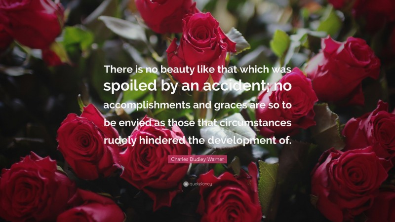 Charles Dudley Warner Quote: “There is no beauty like that which was spoiled by an accident; no accomplishments and graces are so to be envied as those that circumstances rudely hindered the development of.”