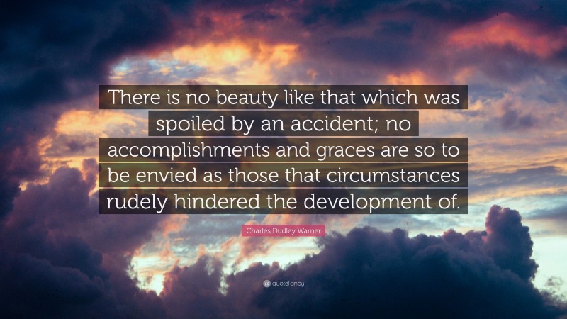 Charles Dudley Warner Quote: “There is no beauty like that which was spoiled by an accident; no accomplishments and graces are so to be envied as those that circumstances rudely hindered the development of.”