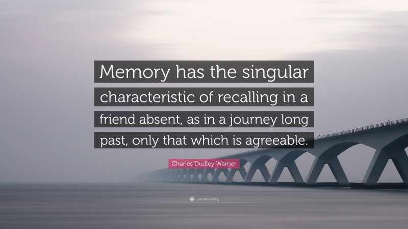 Charles Dudley Warner Quote: “Memory has the singular characteristic of recalling in a friend absent, as in a journey long past, only that which is agreeable.”