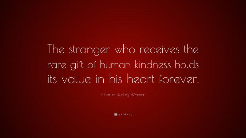 Charles Dudley Warner Quote: “The stranger who receives the rare gift of human kindness holds its value in his heart forever.”