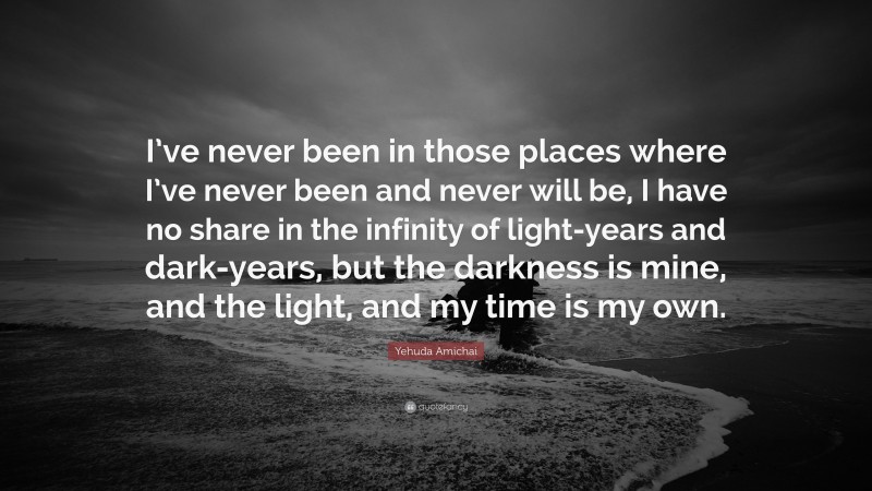 Yehuda Amichai Quote: “I’ve never been in those places where I’ve never been and never will be, I have no share in the infinity of light-years and dark-years, but the darkness is mine, and the light, and my time is my own.”