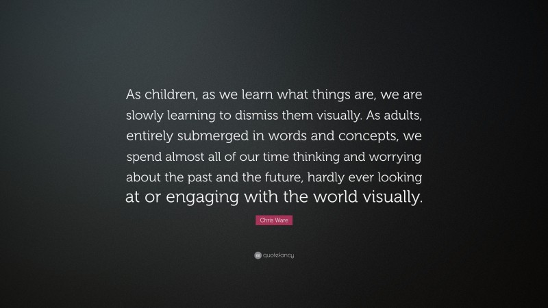 Chris Ware Quote: “As children, as we learn what things are, we are slowly learning to dismiss them visually. As adults, entirely submerged in words and concepts, we spend almost all of our time thinking and worrying about the past and the future, hardly ever looking at or engaging with the world visually.”