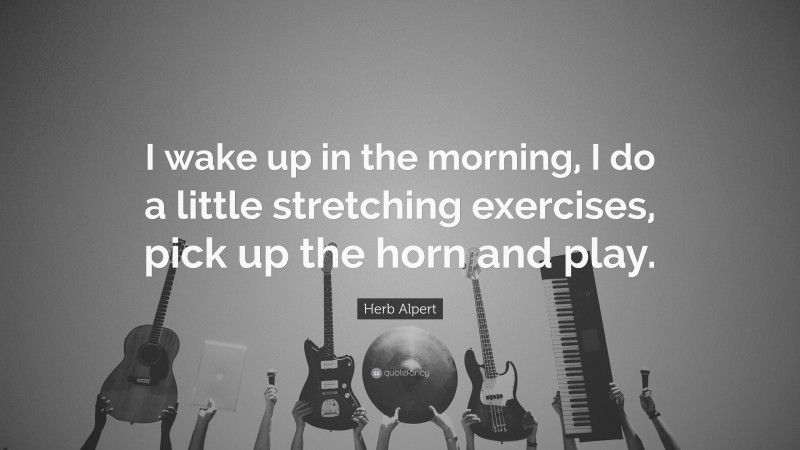 Herb Alpert Quote: “I wake up in the morning, I do a little stretching exercises, pick up the horn and play.”