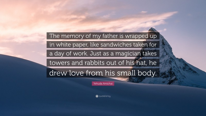 Yehuda Amichai Quote: “The memory of my father is wrapped up in white paper, like sandwiches taken for a day of work. Just as a magician takes towers and rabbits out of his hat, he drew love from his small body.”