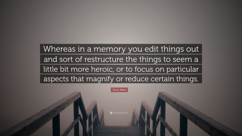 Chris Ware Quote: “Whereas in a memory you edit things out and sort of restructure the things to seem a little bit more heroic, or to focus on particular aspects that magnify or reduce certain things.”