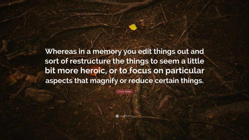 Chris Ware Quote: “Whereas in a memory you edit things out and sort of restructure the things to seem a little bit more heroic, or to focus on particular aspects that magnify or reduce certain things.”