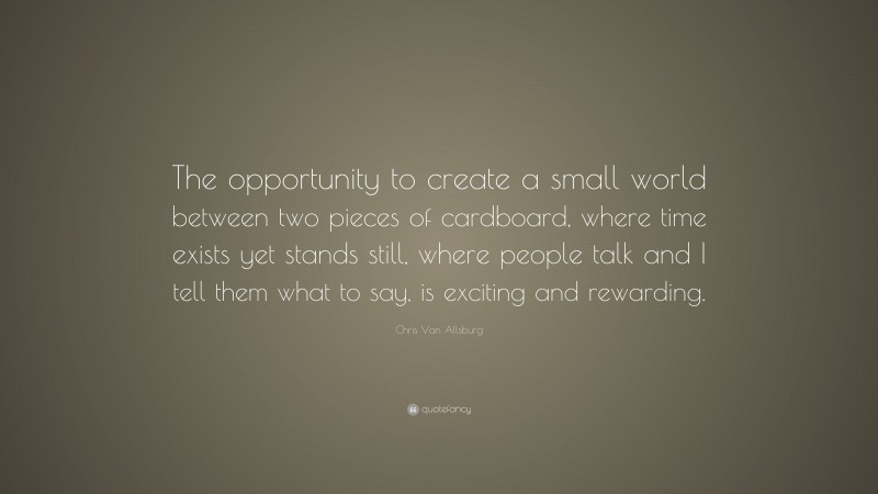 Chris Van Allsburg Quote: “The opportunity to create a small world between two pieces of cardboard, where time exists yet stands still, where people talk and I tell them what to say, is exciting and rewarding.”