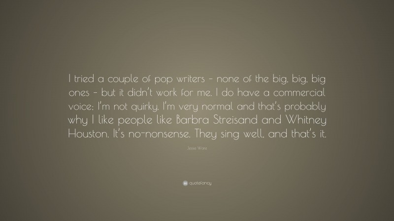 Jessie Ware Quote: “I tried a couple of pop writers – none of the big, big, big ones – but it didn’t work for me. I do have a commercial voice; I’m not quirky. I’m very normal and that’s probably why I like people like Barbra Streisand and Whitney Houston. It’s no-nonsense. They sing well, and that’s it.”