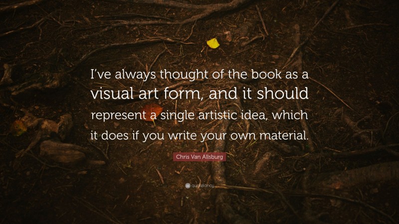 Chris Van Allsburg Quote: “I’ve always thought of the book as a visual art form, and it should represent a single artistic idea, which it does if you write your own material.”