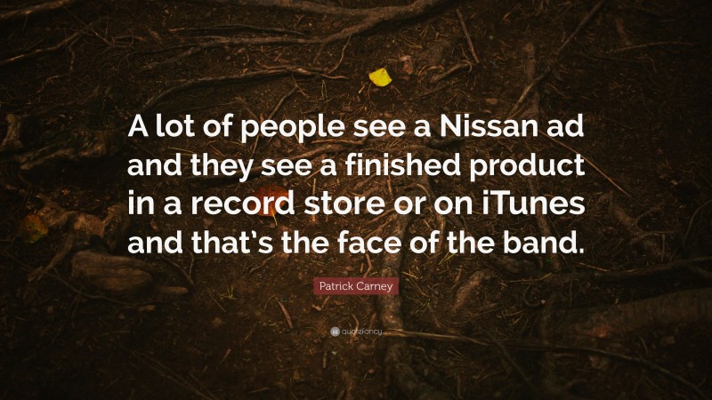 Patrick Carney Quote: “A lot of people see a Nissan ad and they see a finished product in a record store or on iTunes and that’s the face of the band.”