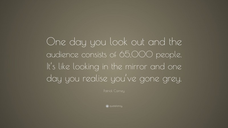Patrick Carney Quote: “One day you look out and the audience consists of 65,000 people. It’s like looking in the mirror and one day you realise you’ve gone grey.”