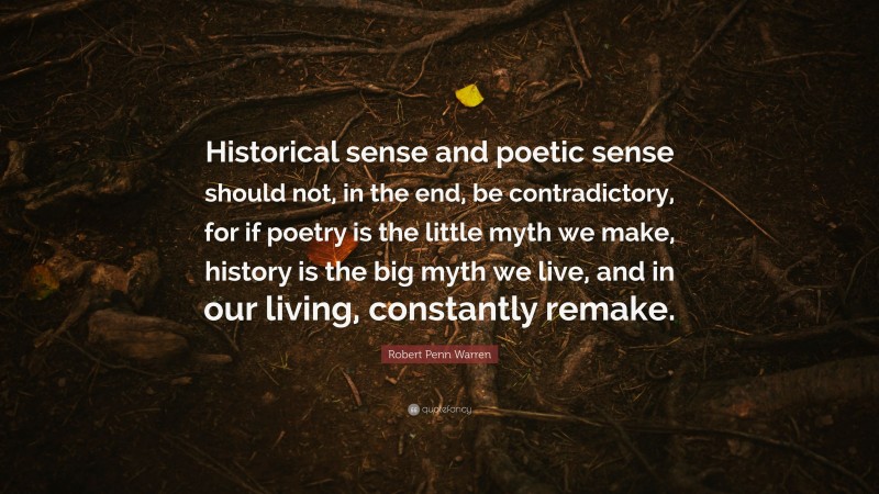 Robert Penn Warren Quote: “Historical sense and poetic sense should not, in the end, be contradictory, for if poetry is the little myth we make, history is the big myth we live, and in our living, constantly remake.”