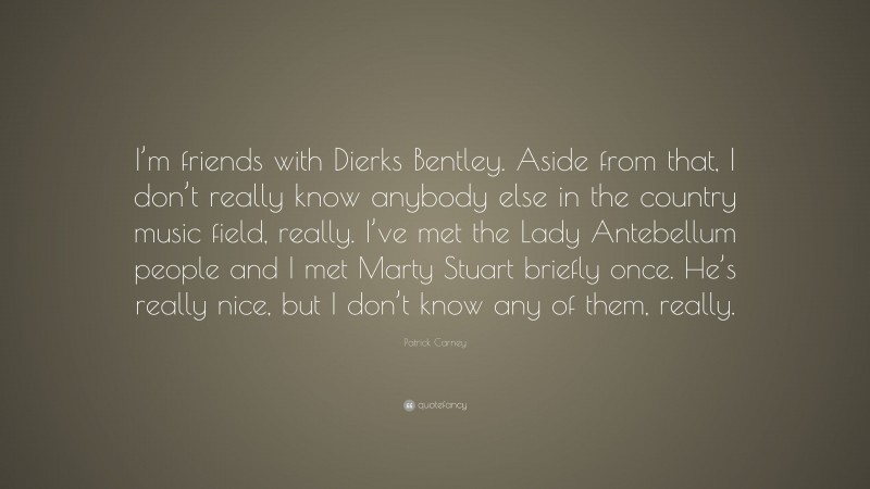 Patrick Carney Quote: “I’m friends with Dierks Bentley. Aside from that, I don’t really know anybody else in the country music field, really. I’ve met the Lady Antebellum people and I met Marty Stuart briefly once. He’s really nice, but I don’t know any of them, really.”