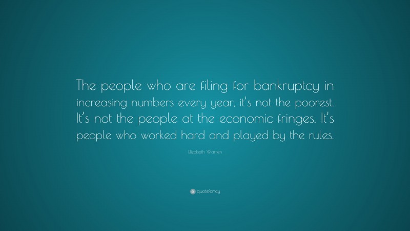 Elizabeth Warren Quote: “The people who are filing for bankruptcy in increasing numbers every year, it’s not the poorest. It’s not the people at the economic fringes. It’s people who worked hard and played by the rules.”