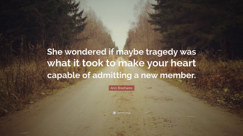 Ann Brashares Quote: “She wondered if maybe tragedy was what it took to make your heart capable of admitting a new member.”